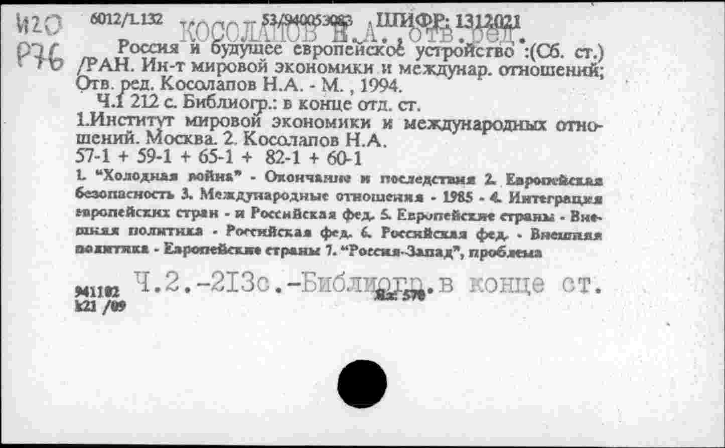 ﻿иго
ГЦ,
Россия и будущее европейское устройство :(Сб. ст.) /РАН. Ин-т мировой экономики и междунар. отношений; Отв. ред. Косолапов Н.А. - М., 1994.
4.1 212 с. Библиогр.: в конце отд. ст.
1.Институт мировой экономики и международных отношений. Москва. 2 Косолапов Н.А.
57-1 + 59-1 + 65-1 + 82-1 + 60-1
Ц “Холодная война’* - Окончание и последствия 2. Европейская безопасность 3. Международные отношения - 1985 - 4 Интеграция европейских стран - и Российская фед. £ Европейские страны . Внешняя политика - Российская фед. 6. Российская фед. • Внешняя мжягткка - Европейские страны 7. “РоссмяЗапад", проблема
мню Ч.2.-213с.-Б1[блиыт.в конце от.
И1 /В?